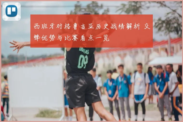 西班牙对格鲁吉亚历史战绩解析 交锋优势与比赛看点一览