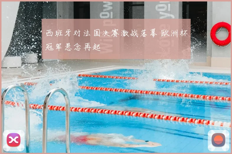 西班牙对法国决赛激战落幕 欧洲杯冠军悬念再起