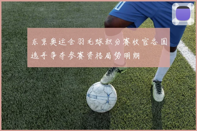 东京奥运会羽毛球积分赛收官各国选手争夺参赛资格局势明朗