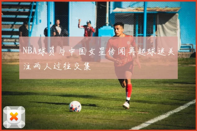 NBA球员与中国女星传闻再起球迷关注两人过往交集