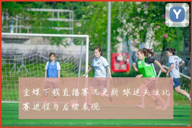 金蝶下载直播赛况更新 球迷关注比赛进程与后续表现