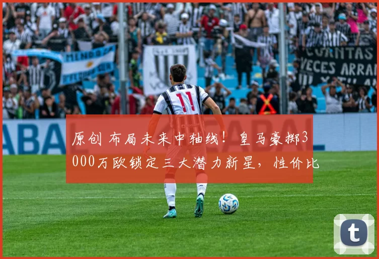 原创 布局未来中轴线！皇马豪掷3000万欧锁定三大潜力新星，性价比极高