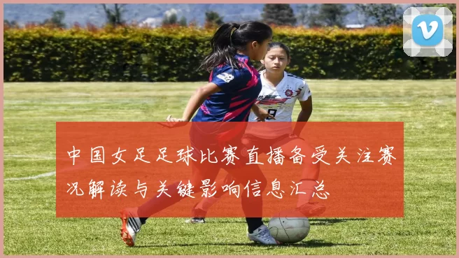 中国女足足球比赛直播备受关注赛况解读与关键影响信息汇总