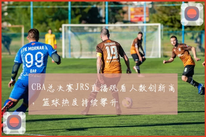 CBA总决赛JRS直播观看人数创新高，篮球热度持续攀升