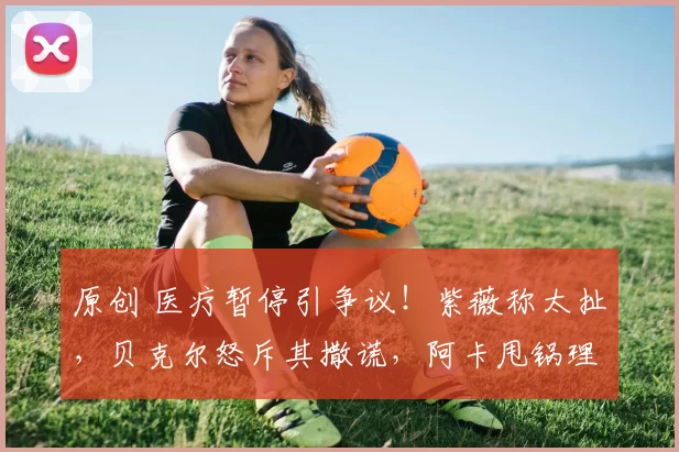 原创 医疗暂停引争议！紫薇称太扯，贝克尔怒斥其撒谎，阿卡甩锅理疗师