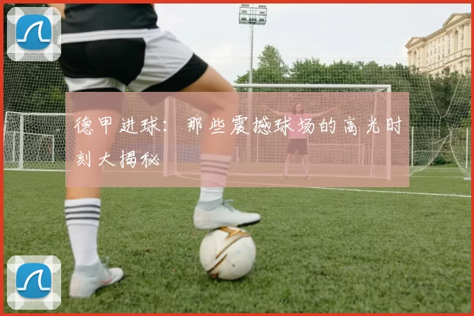 德甲进球:那些震撼球场的高光时刻大揭秘