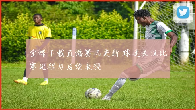 金蝶下载直播赛况更新 球迷关注比赛进程与后续表现