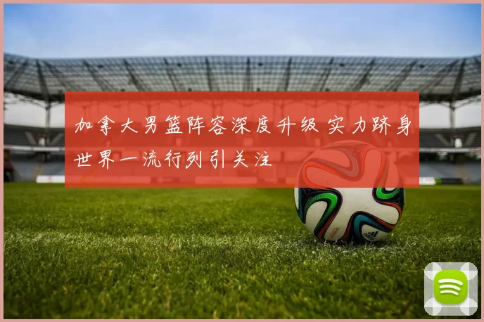 加拿大男篮阵容深度升级 实力跻身世界一流行列引关注