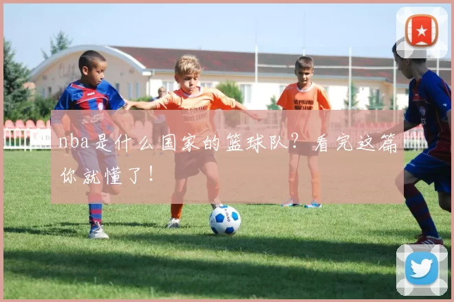 nba是什么国家的篮球队？看完这篇你就懂了！