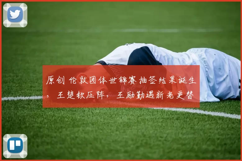 原创 伦敦团体世锦赛抽签结果诞生,王楚钦压阵,王励勤遇新老更替的难题