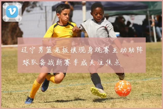 辽宁男篮老板娘现身观赛互动助阵 球队备战新赛季成关注焦点