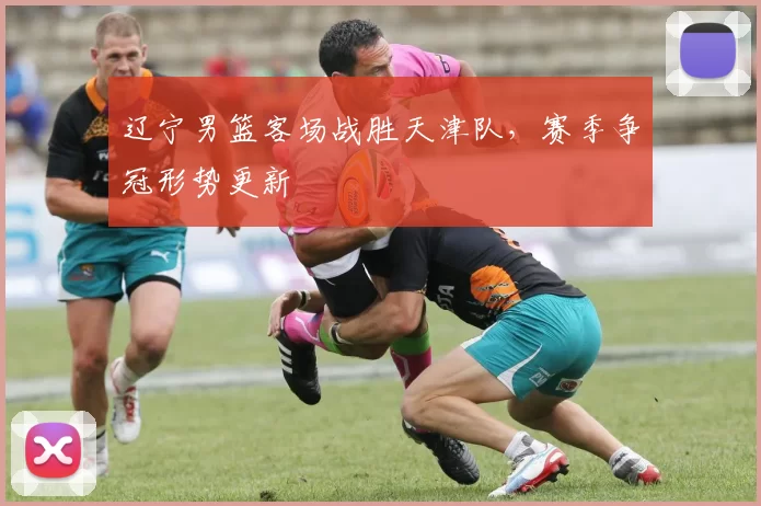 辽宁男篮客场战胜天津队,赛季争冠形势更新