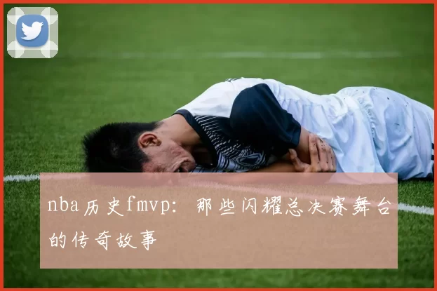 nba历史fmvp：那些闪耀总决赛舞台的传奇故事
