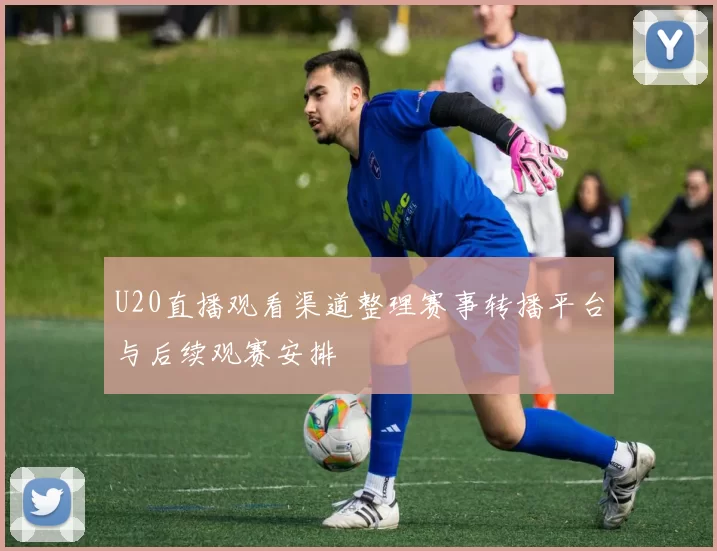 U20直播观看渠道整理赛事转播平台与后续观赛安排