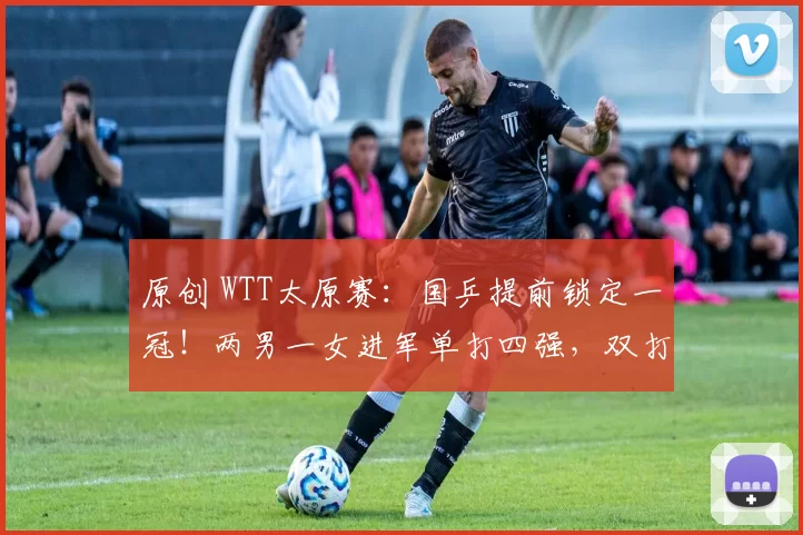 原创 WTT太原赛：国乒提前锁定一冠！两男一女进军单打四强，双打表现优异