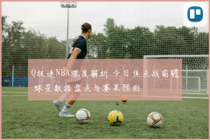 Q极速NBA深度解析 今日焦点战前瞻 球星数据盘点与赛果预测
