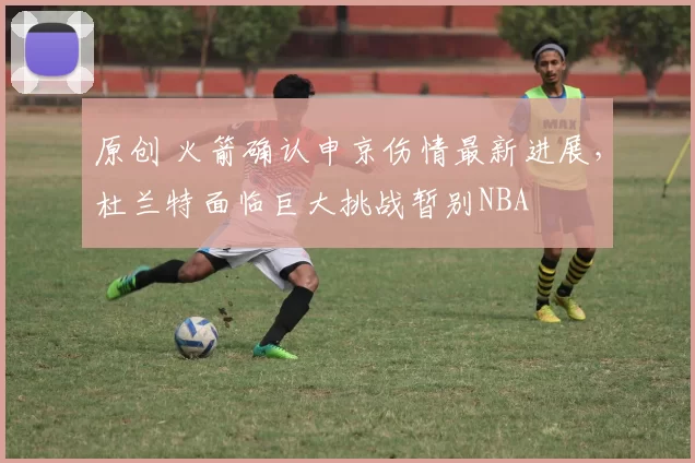 原创 火箭确认申京伤情最新进展，杜兰特面临巨大挑战暂别NBA