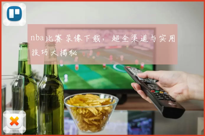 nba比赛录像下载，超全渠道与实用技巧大揭秘