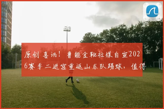 原创 喜讯!鲁能金靴社媒自宣2026赛季二进宫重返山东队踢球,值得期待
