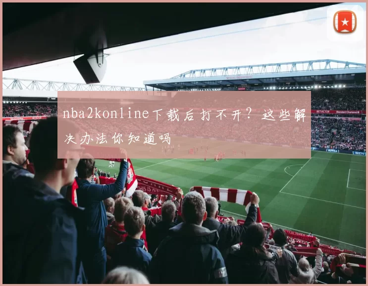 nba2konline下载后打不开？这些解决办法你知道吗