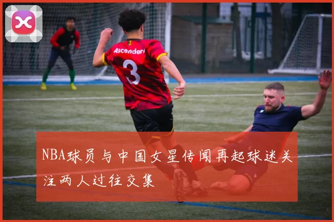 NBA球员与中国女星传闻再起球迷关注两人过往交集