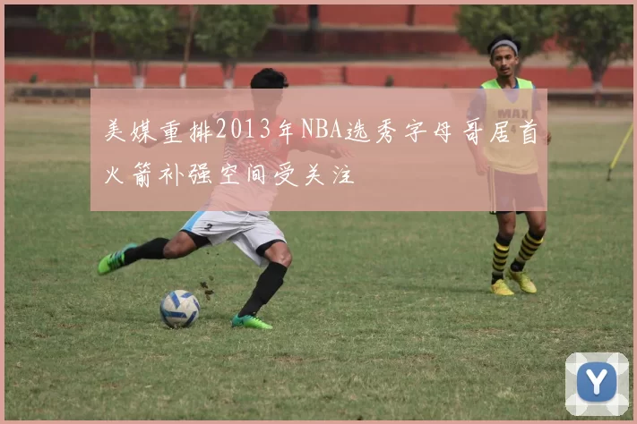 美媒重排2013年NBA选秀字母哥居首火箭补强空间受关注