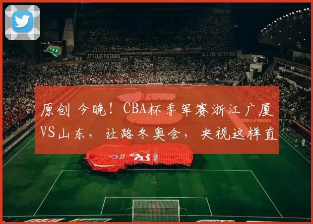 原创 今晚！CBA杯季军赛浙江广厦VS山东，让路冬奥会，央视这样直播，高诗岩+胡金秋等缺阵