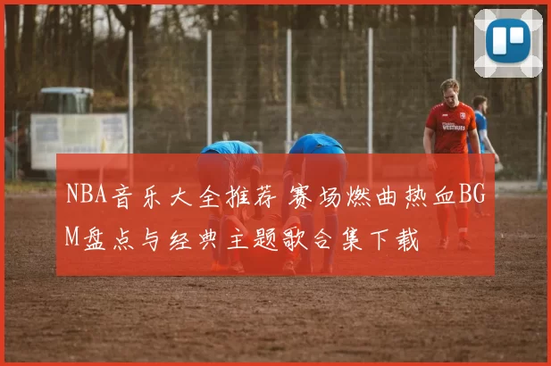 NBA音乐大全推荐 赛场燃曲热血BGM盘点与经典主题歌合集下载