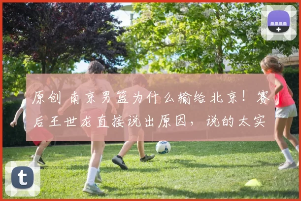 原创 南京男篮为什么输给北京！赛后王世龙直接说出原因，说的太实在
