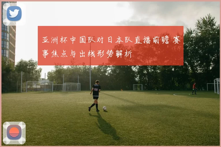 亚洲杯中国队对日本队直播前瞻 赛事焦点与出线形势解析