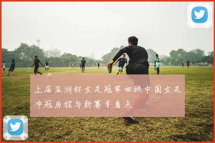 上届亚洲杯女足冠军回顾中国女足冲冠历程与新赛季看点