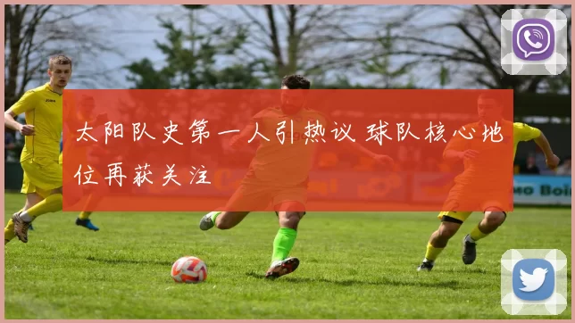 太阳队史第一人引热议 球队核心地位再获关注