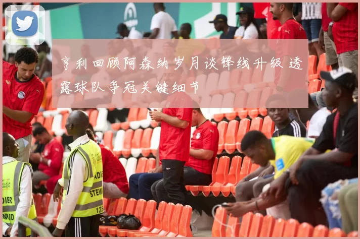 亨利回顾阿森纳岁月谈锋线升级 透露球队争冠关键细节