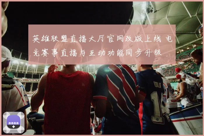 英雄联盟直播大厅官网改版上线 电竞赛事直播与互动功能同步升级