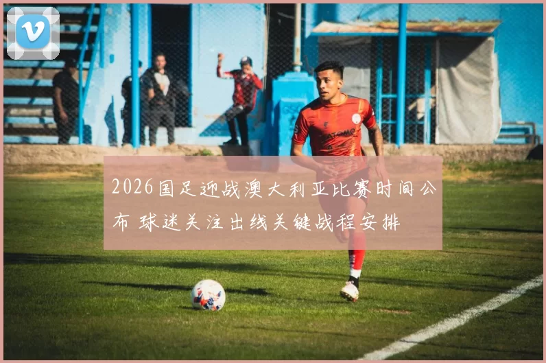 2026国足迎战澳大利亚比赛时间公布 球迷关注出线关键战程安排