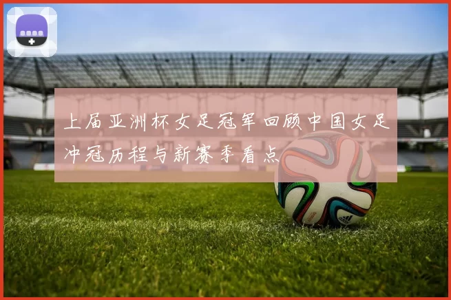 上届亚洲杯女足冠军回顾中国女足冲冠历程与新赛季看点