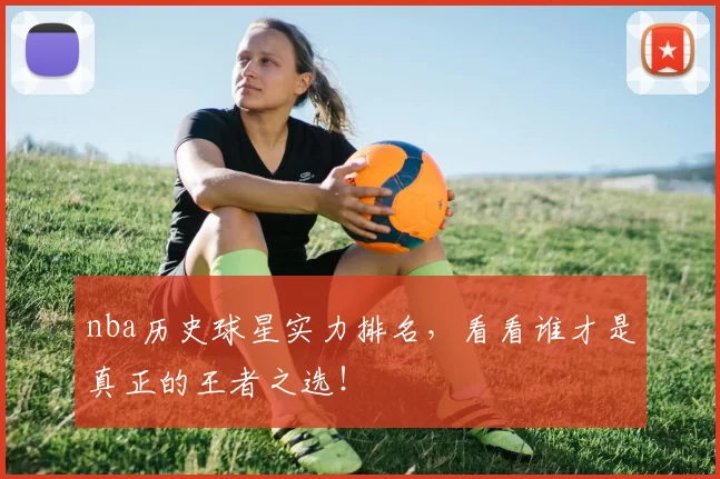 nba历史球星实力排名，看看谁才是真正的王者之选！