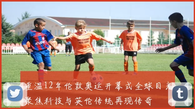 重温12年伦敦奥运开幕式全球目光聚焦科技与英伦传统再现传奇