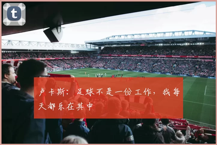 卢卡斯：足球不是一份工作，我每天都乐在其中