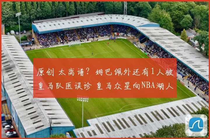 原创 太离谱？姆巴佩外还有1人被皇马队医误诊 皇马众星向NBA湖人队求救