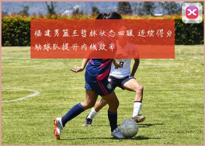 福建男篮王哲林状态回暖 连续得分助球队提升内线效率