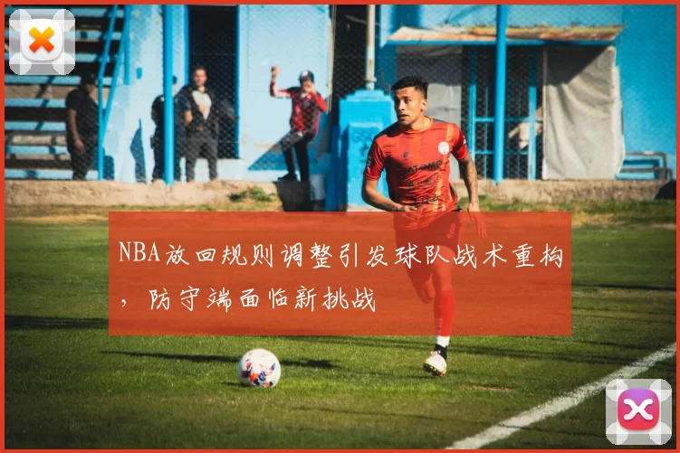 NBA放回规则调整引发球队战术重构，防守端面临新挑战
