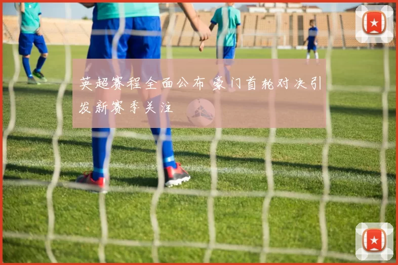 英超赛程全面公布 豪门首轮对决引发新赛季关注