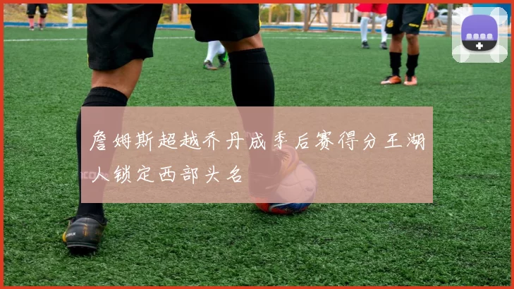 詹姆斯超越乔丹成季后赛得分王湖人锁定西部头名